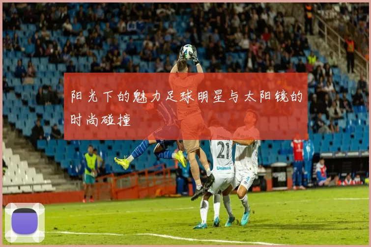 阳光下的魅力足球明星与太阳镜的时尚碰撞