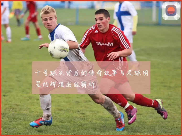 十号球衣背后的传奇故事与足球明星的辉煌成就解析