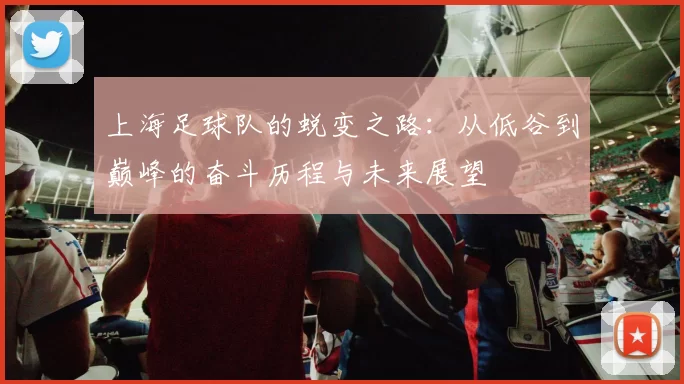 上海足球队的蜕变之路：从低谷到巅峰的奋斗历程与未来展望