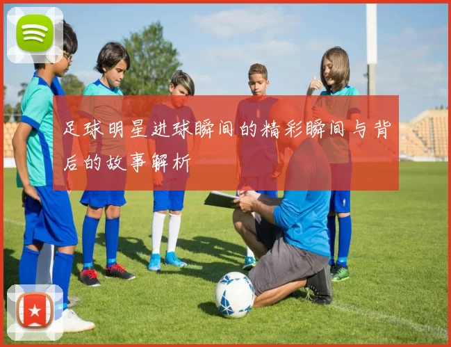 足球明星进球瞬间的精彩瞬间与背后的故事解析