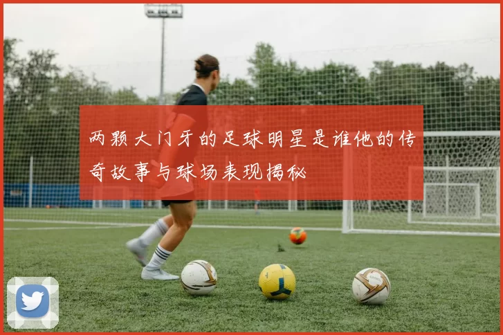 两颗大门牙的足球明星是谁他的传奇故事与球场表现揭秘