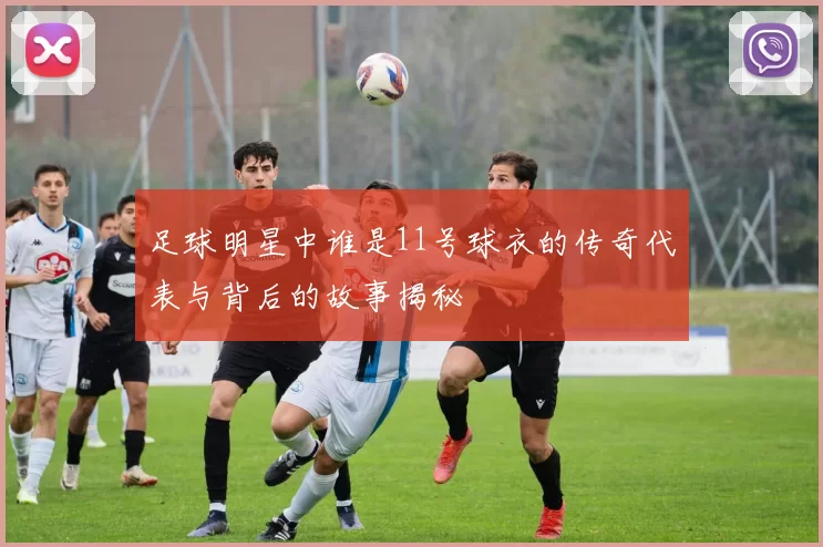 足球明星中谁是11号球衣的传奇代表与背后的故事揭秘
