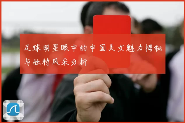 足球明星眼中的中国美女魅力揭秘与独特风采分析