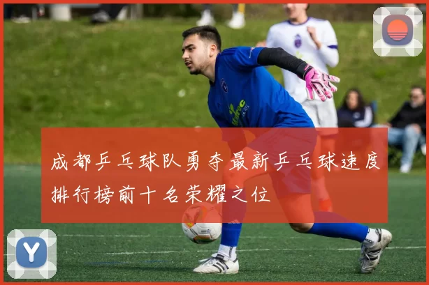 成都乒乓球队勇夺最新乒乓球速度排行榜前十名荣耀之位