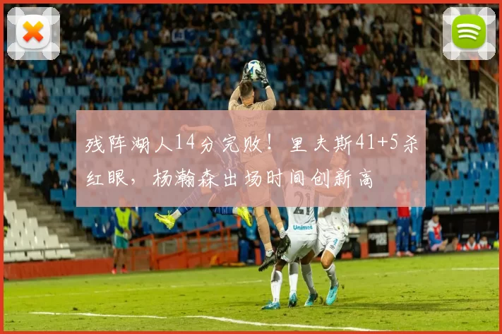 残阵湖人14分完败！里夫斯41+5杀红眼，杨瀚森出场时间创新高