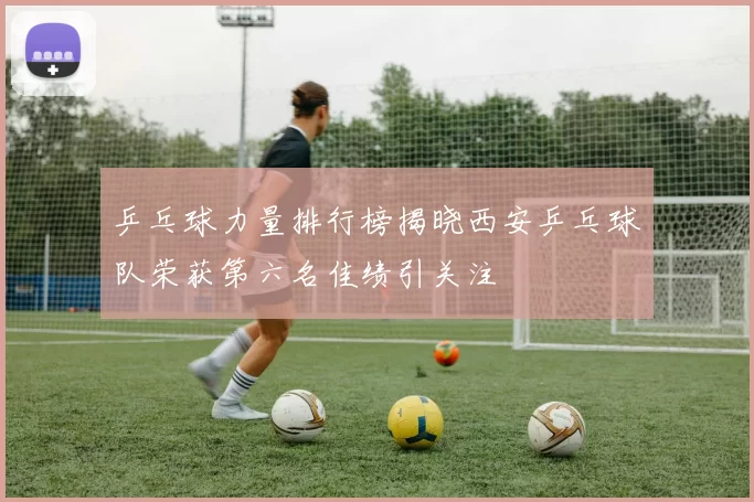 乒乓球力量排行榜揭晓西安乒乓球队荣获第六名佳绩引关注