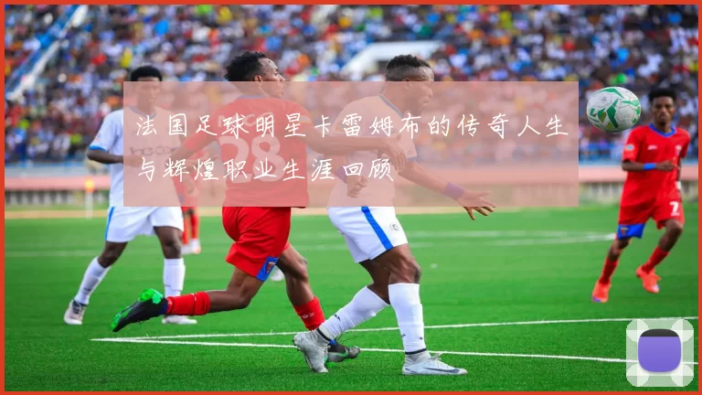 法国足球明星卡雷姆布的传奇人生与辉煌职业生涯回顾